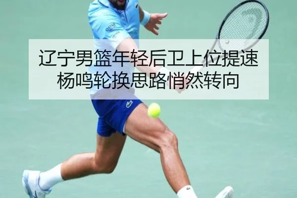 辽宁男篮年轻后卫上位提速 杨鸣轮换思路悄然转向